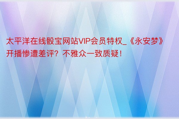 太平洋在线骰宝网站VIP会员特权_《永安梦》开播惨遭差评？不雅众一致质疑！