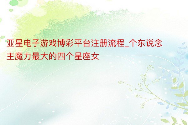 亚星电子游戏博彩平台注册流程_个东说念主魔力最大的四个星座女