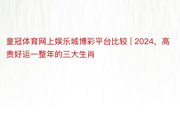 皇冠体育网上娱乐城博彩平台比较 | 2024，高贵好运一整年的三大生肖