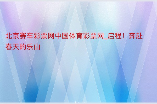 北京赛车彩票网中国体育彩票网_启程！奔赴春天的乐山