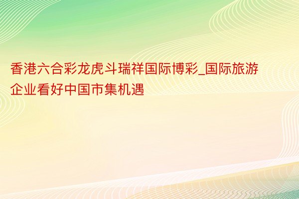 香港六合彩龙虎斗瑞祥国际博彩_国际旅游企业看好中国市集机遇