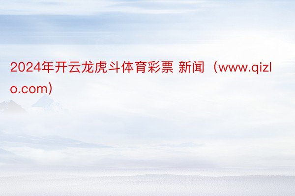 2024年开云龙虎斗体育彩票 新闻（www.qizlo.com）
