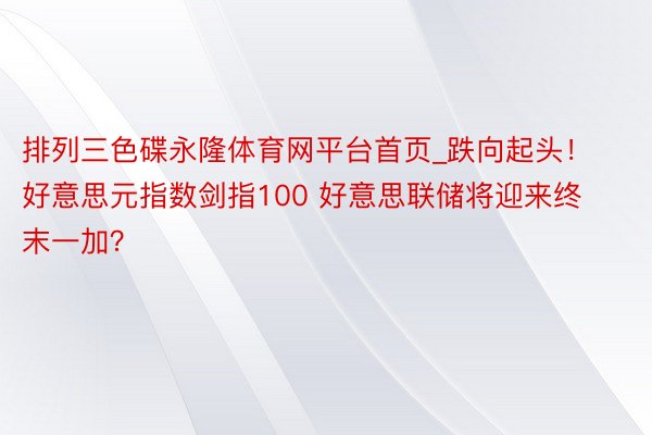 排列三色碟永隆体育网平台首页_跌向起头！好意思元指数剑指100 好意思联储将迎来终末一加？