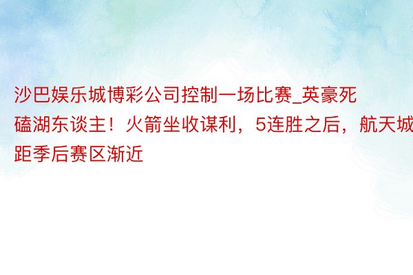 沙巴娱乐城博彩公司控制一场比赛_英豪死磕湖东谈主！火箭坐收谋利，5连胜之后，航天城距季后赛区渐近