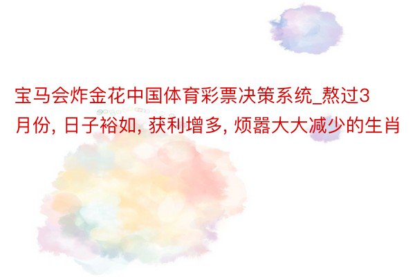 宝马会炸金花中国体育彩票决策系统_熬过3月份， 日子裕如， 获利增多， 烦嚣大大减少的生肖