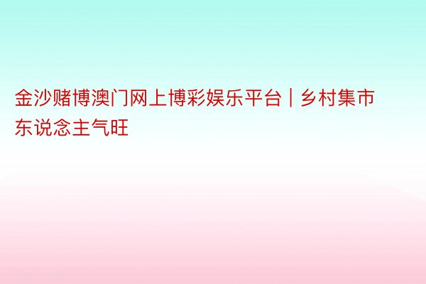 金沙赌博澳门网上博彩娱乐平台 | 乡村集市东说念主气旺