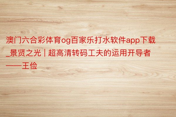 澳门六合彩体育og百家乐打水软件app下载_景贤之光 | 超高清转码工夫的运用开导者——王俭