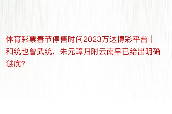 体育彩票春节停售时间2023万达博彩平台 | 和统也曾武统，朱元璋归附云南早已给出明确谜底？