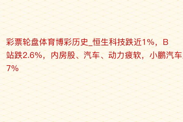 彩票轮盘体育博彩历史_恒生科技跌近1%，B站跌2.6%，内房股、汽车、动力疲软，小鹏汽车跌7%