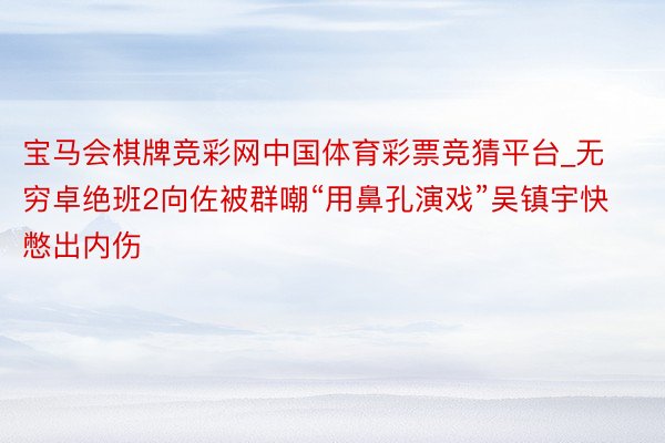 宝马会棋牌竞彩网中国体育彩票竞猜平台_无穷卓绝班2向佐被群嘲“用鼻孔演戏”吴镇宇快憋出内伤