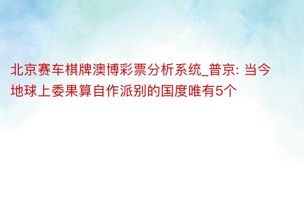 北京赛车棋牌澳博彩票分析系统_普京: 当今地球上委果算自作派别的国度唯有5个