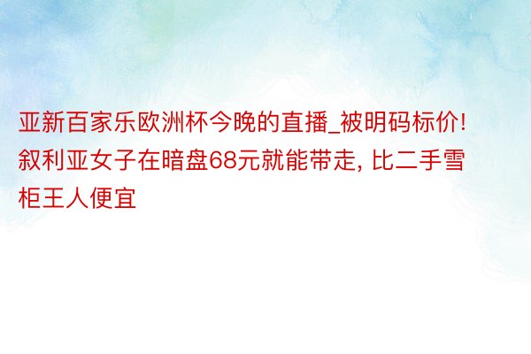 亚新百家乐欧洲杯今晚的直播_被明码标价! 叙利亚女子在暗盘68元就能带走, 比二手雪柜王人便宜