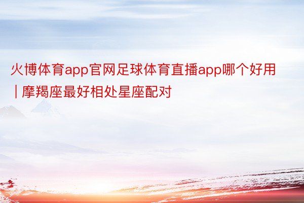 火博体育app官网足球体育直播app哪个好用 | 摩羯座最好相处星座配对