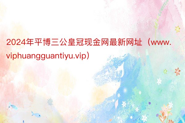 2024年平博三公皇冠现金网最新网址（www.viphuangguantiyu.vip）