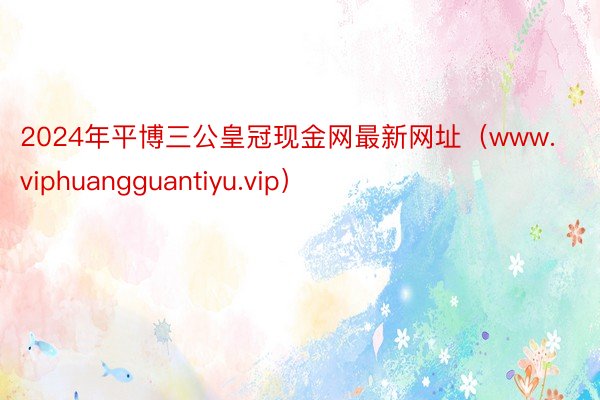 2024年平博三公皇冠现金网最新网址（www.viphuangguantiyu.vip）