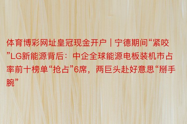 体育博彩网址皇冠现金开户 | 宁德期间“紧咬”LG新能源背后：中企全球能源电板装机市占率前十榜单“抢占”6席，两巨头赴好意思“掰手腕”