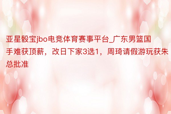 亚星骰宝jbo电竞体育赛事平台_广东男篮国手难获顶薪，改日下家3选1，周琦请假游玩获朱总批准