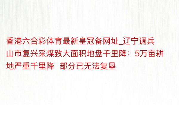 香港六合彩体育最新皇冠备网址_辽宁调兵山市复兴采煤致大面积地盘千里降：5万亩耕地严重千里降  部分已无法复垦