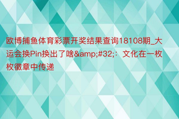 欧博捕鱼体育彩票开奖结果查询18108期_大运会换Pin换出了啥&#32;：文化在一枚枚徽章中传递