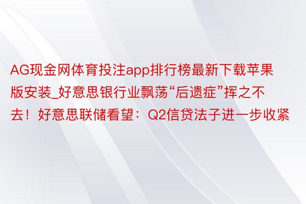 AG现金网体育投注app排行榜最新下载苹果版安装_好意思银行业飘荡“后遗症”挥之不去！好意思联储看望：Q2信贷法子进一步收紧