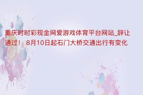 重庆时时彩现金网爱游戏体育平台网站_辞让通过！ 8月10日起石门大桥交通出行有变化