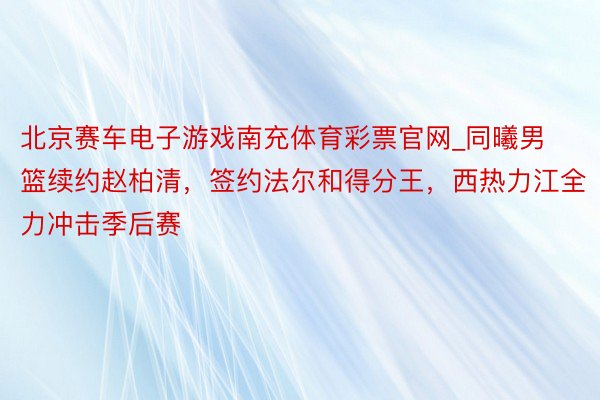 北京赛车电子游戏南充体育彩票官网_同曦男篮续约赵柏清，签约法尔和得分王，西热力江全力冲击季后赛