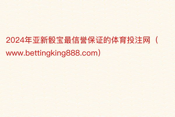 2024年亚新骰宝最信誉保证的体育投注网（www.bettingking888.com）