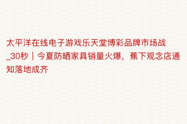 太平洋在线电子游戏乐天堂博彩品牌市场战_30秒|今夏防晒家具销量火爆,蕉下观念店通知落地成齐