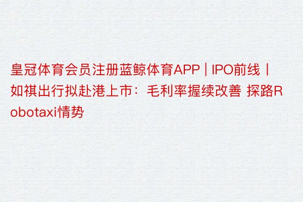 皇冠体育会员注册蓝鲸体育APP | IPO前线丨如祺出行拟赴港上市：毛利率握续改善 探路Robotaxi情势