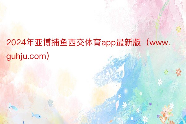 2024年亚博捕鱼西交体育app最新版（www.guhju.com）