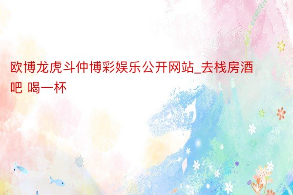 欧博龙虎斗仲博彩娱乐公开网站_去栈房酒吧 喝一杯
