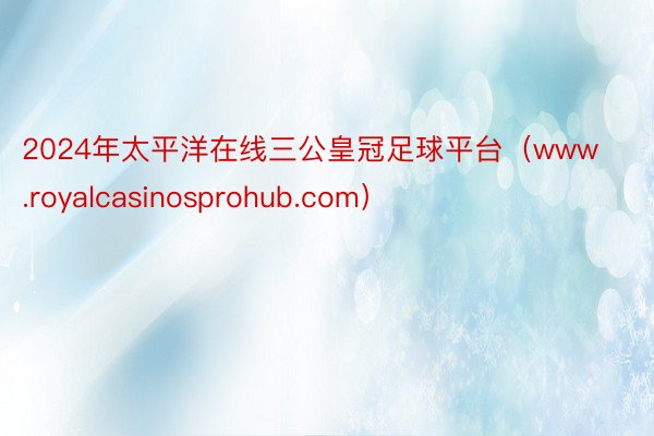 2024年太平洋在线三公皇冠足球平台（www.royalcasinosprohub.com）