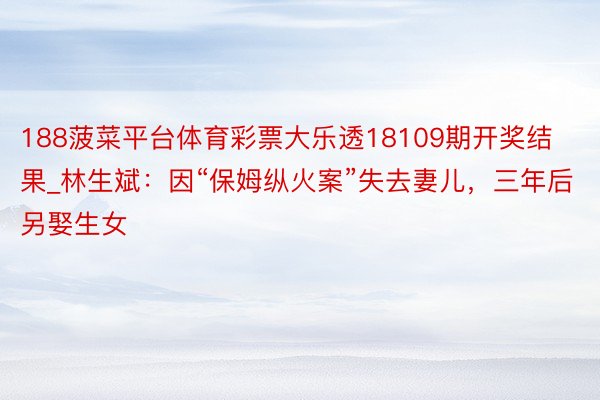 188菠菜平台体育彩票大乐透18109期开奖结果_林生斌：因“保姆纵火案”失去妻儿，三年后另娶生女