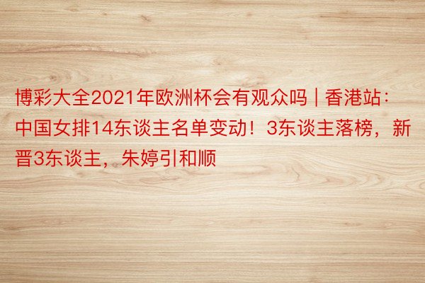 博彩大全2021年欧洲杯会有观众吗 | 香港站：中国女排14东谈主名单变动！3东谈主落榜，新晋3东谈主，朱婷引和顺