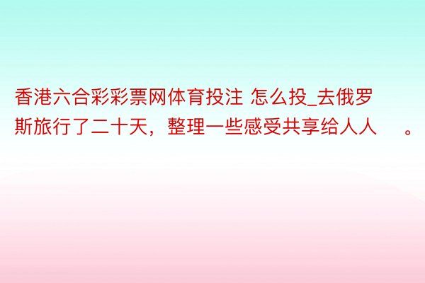 香港六合彩彩票网体育投注 怎么投_去俄罗斯旅行了二十天，整理一些感受共享给人人 ​。