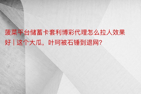 菠菜平台储蓄卡套利博彩代理怎么拉人效果好 | 这个大瓜，叶珂被石锤到退网？