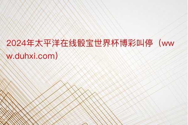 2024年太平洋在线骰宝世界杯博彩叫停（www.duhxi.com）