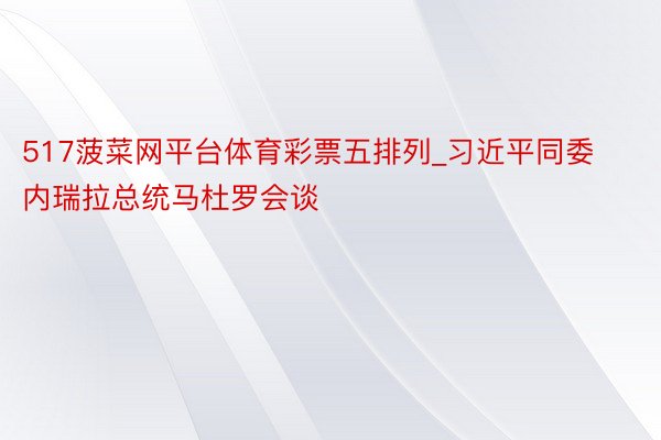 517菠菜网平台体育彩票五排列_习近平同委内瑞拉总统马杜罗会谈