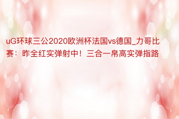 uG环球三公2020欧洲杯法国vs德国_力哥比赛：昨全红实弹射中！三合一帛高实弹指路