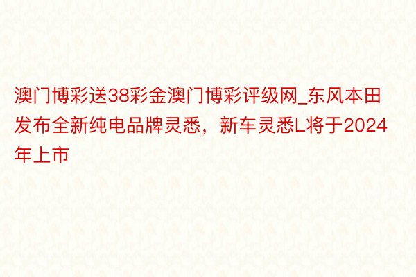 澳门博彩送38彩金澳门博彩评级网_东风本田发布全新纯电品牌灵悉，新车灵悉L将于2024年上市