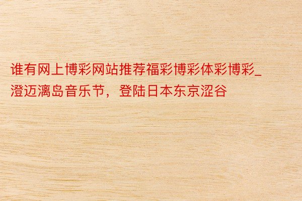 谁有网上博彩网站推荐福彩博彩体彩博彩_澄迈漓岛音乐节，登陆日本东京涩谷