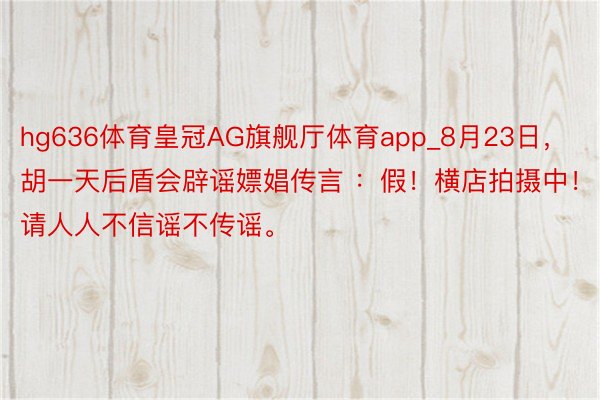 hg636体育皇冠AG旗舰厅体育app_8月23日,胡一天后盾会辟谣嫖娼传言 :假!横店拍摄中!请人人不信谣不传谣。