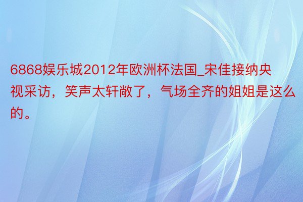 6868娱乐城2012年欧洲杯法国_宋佳接纳央视采访，笑声太轩敞了，气场全齐的姐姐是这么的。