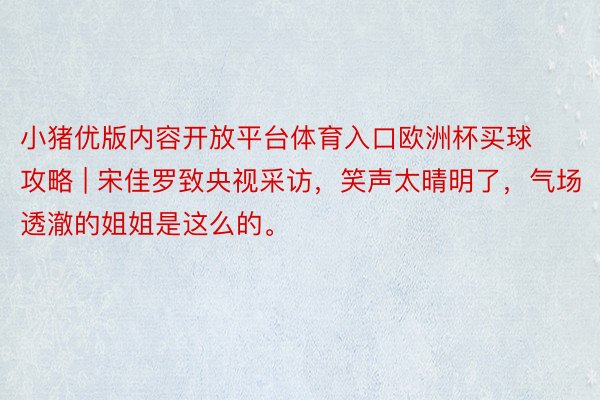 小猪优版内容开放平台体育入口欧洲杯买球攻略 | 宋佳罗致央视采访，笑声太晴明了，气场透澈的姐姐是这么的。