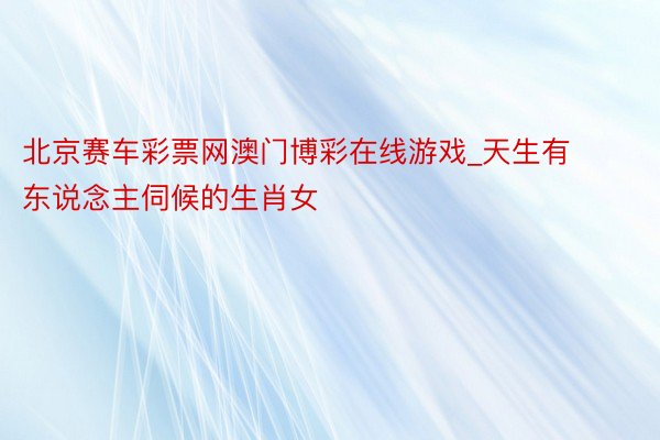 北京赛车彩票网澳门博彩在线游戏_天生有东说念主伺候的生肖女