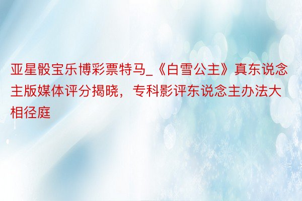 亚星骰宝乐博彩票特马_《白雪公主》真东说念主版媒体评分揭晓，专科影评东说念主办法大相径庭