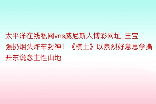 太平洋在线私网vns威尼斯人博彩网址_王宝强扔烟头炸车封神！《棋士》以暴烈好意思学撕开东说念主性山地
