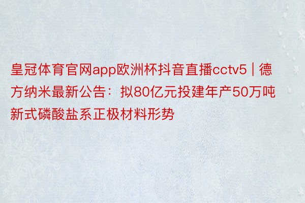 皇冠体育官网app欧洲杯抖音直播cctv5 | 德方纳米最新公告：拟80亿元投建年产50万吨新式磷酸盐系正极材料形势